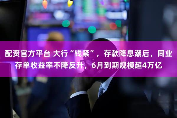 配资官方平台 大行“钱紧”，存款降息潮后，同业存单收益率不降反升，6月到期规模超4万亿