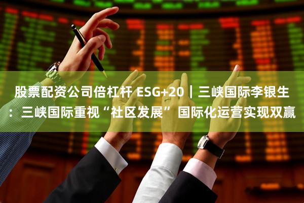 股票配资公司倍杠杆 ESG+20|三峡国际李银生:三峡国际重视“社区发展” 国际化运营实现双赢