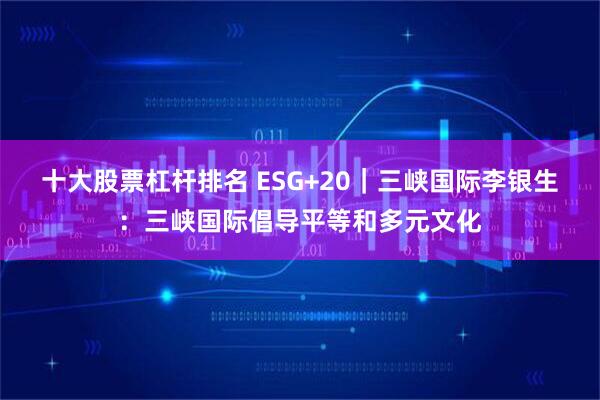 十大股票杠杆排名 ESG+20｜三峡国际李银生：三峡国际倡导平等和多元文化