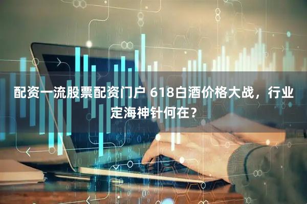 配资一流股票配资门户 618白酒价格大战，行业定海神针何在？