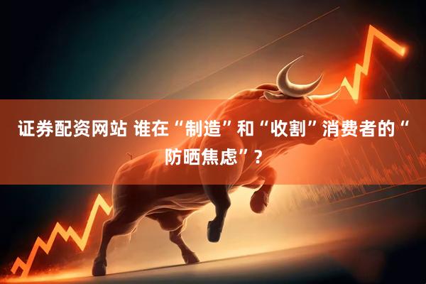 证券配资网站 谁在“制造”和“收割”消费者的“防晒焦虑”？
