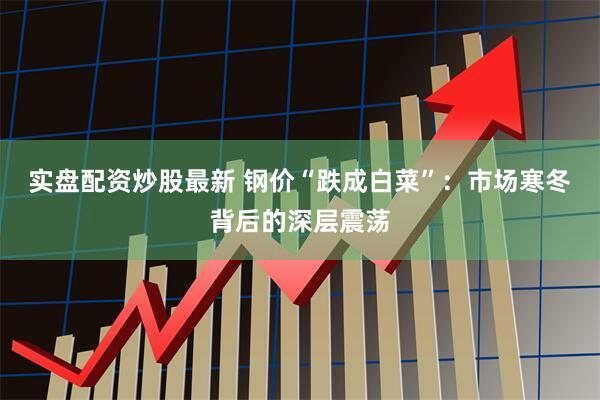 实盘配资炒股最新 钢价“跌成白菜”：市场寒冬背后的深层震荡