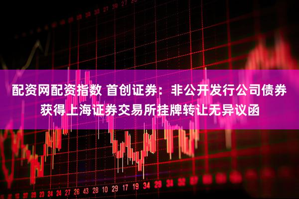 配资网配资指数 首创证券：非公开发行公司债券获得上海证券交易所挂牌转让无异议函