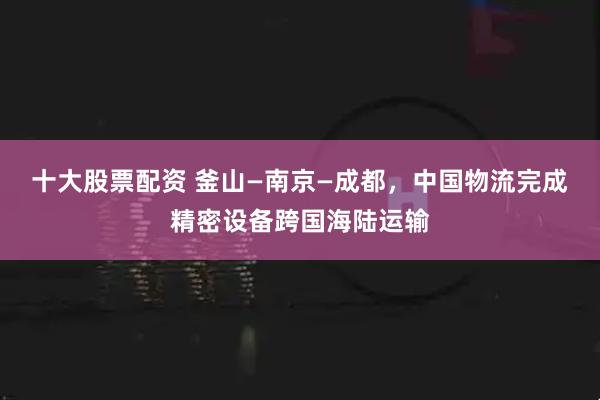十大股票配资 釜山—南京—成都，中国物流完成精密设备跨国海陆运输