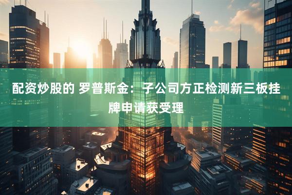 配资炒股的 罗普斯金：子公司方正检测新三板挂牌申请获受理