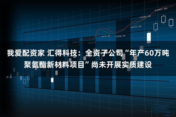 我爱配资家 汇得科技：全资子公司“年产60万吨聚氨酯新材料项目”尚未开展实质建设