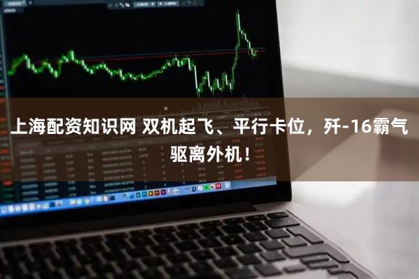 上海配资知识网 双机起飞、平行卡位，歼-16霸气驱离外机！