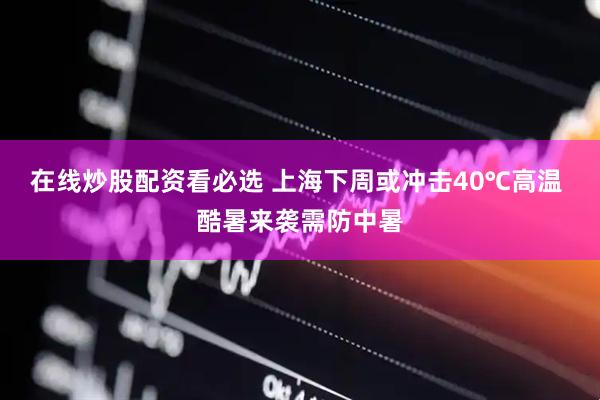 在线炒股配资看必选 上海下周或冲击40℃高温 酷暑来袭需防中暑