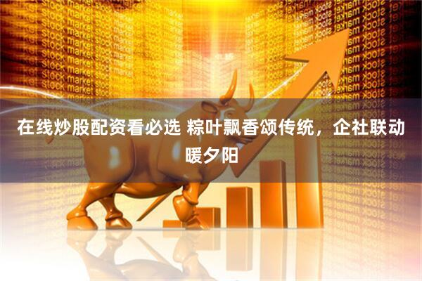 在线炒股配资看必选 粽叶飘香颂传统，企社联动暖夕阳