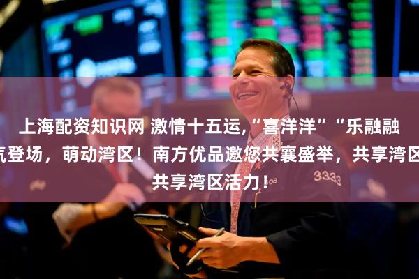 上海配资知识网 激情十五运,“喜洋洋”“乐融融” 喜气登场，萌动湾区！南方优品邀您共襄盛举，共享湾区活力！
