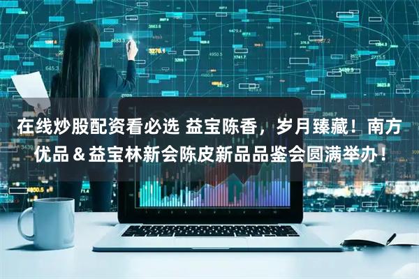 在线炒股配资看必选 益宝陈香，岁月臻藏！南方优品＆益宝林新会陈皮新品品鉴会圆满举办！