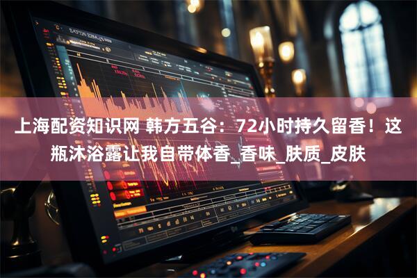 上海配资知识网 韩方五谷：72小时持久留香！这瓶沐浴露让我自带体香_香味_肤质_皮肤
