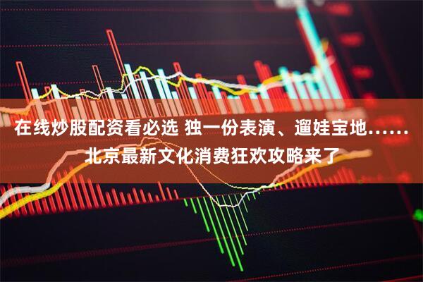 在线炒股配资看必选 独一份表演、遛娃宝地……北京最新文化消费狂欢攻略来了
