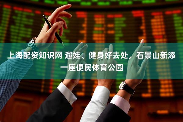 上海配资知识网 遛娃、健身好去处，石景山新添一座便民体育公园