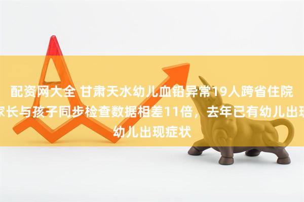 配资网大全 甘肃天水幼儿血铅异常19人跨省住院：有家长与孩子同步检查数据相差11倍，去年已有幼儿出现症状