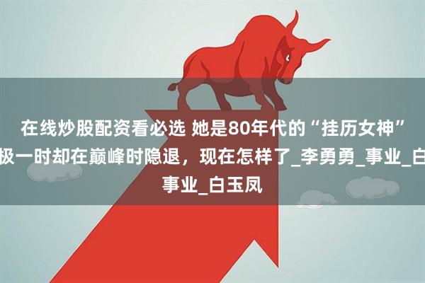 在线炒股配资看必选 她是80年代的“挂历女神”，红极一时却在巅峰时隐退，现在怎样了_李勇勇_事业_白玉凤