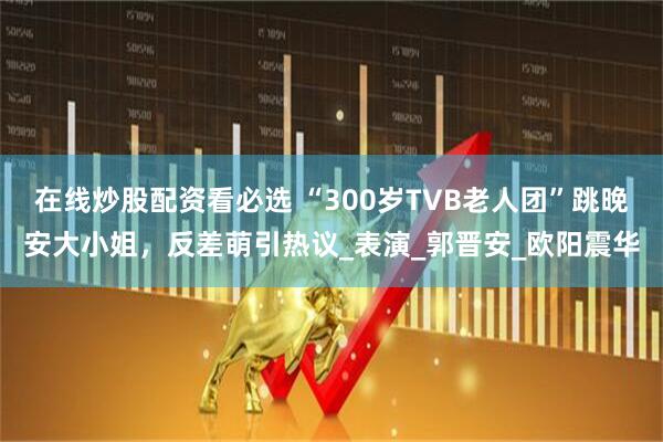 在线炒股配资看必选 “300岁TVB老人团”跳晚安大小姐，反差萌引热议_表演_郭晋安_欧阳震华