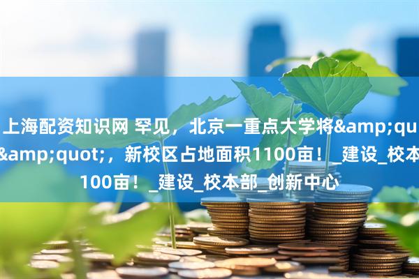 上海配资知识网 罕见，北京一重点大学将&quot;整体搬迁&quot;，新校区占地面积1100亩！_建设_校本部_创新中心