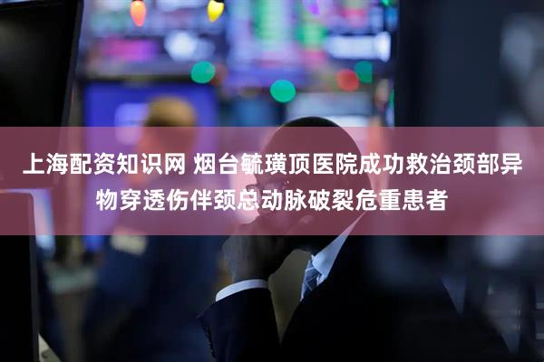上海配资知识网 烟台毓璜顶医院成功救治颈部异物穿透伤伴颈总动脉破裂危重患者