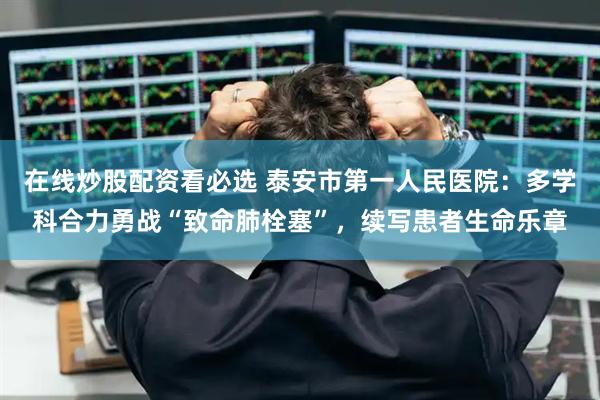 在线炒股配资看必选 泰安市第一人民医院：多学科合力勇战“致命肺栓塞”，续写患者生命乐章