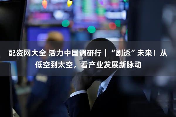 配资网大全 活力中国调研行｜“剧透”未来！从低空到太空，看产业发展新脉动