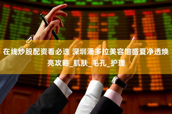 在线炒股配资看必选 深圳潘多拉美容馆盛夏净透焕亮攻略_肌肤_毛孔_护理