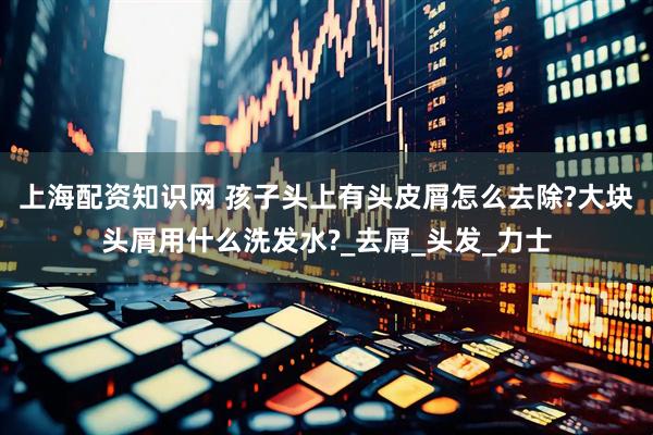 上海配资知识网 孩子头上有头皮屑怎么去除?大块头屑用什么洗发水?_去屑_头发_力士