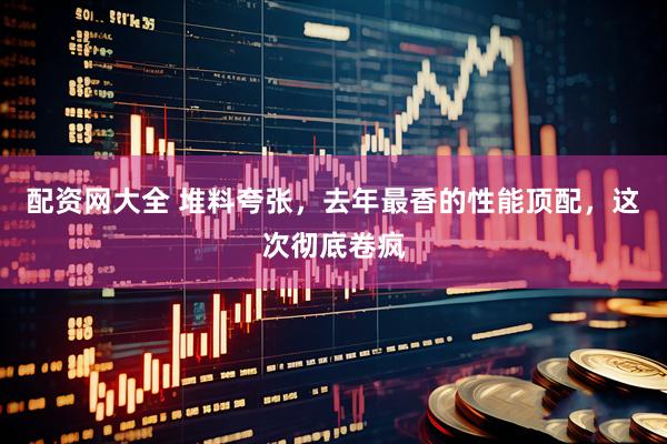 配资网大全 堆料夸张，去年最香的性能顶配，这次彻底卷疯