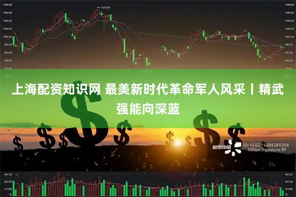 上海配资知识网 最美新时代革命军人风采丨精武强能向深蓝