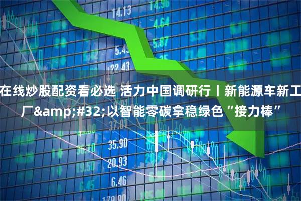 在线炒股配资看必选 活力中国调研行丨新能源车新工厂&#32;以智能零碳拿稳绿色“接力棒”