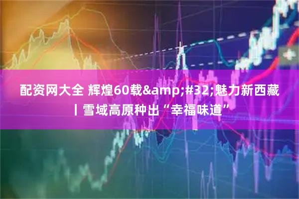 配资网大全 辉煌60载&#32;魅力新西藏丨雪域高原种出“幸福味道”