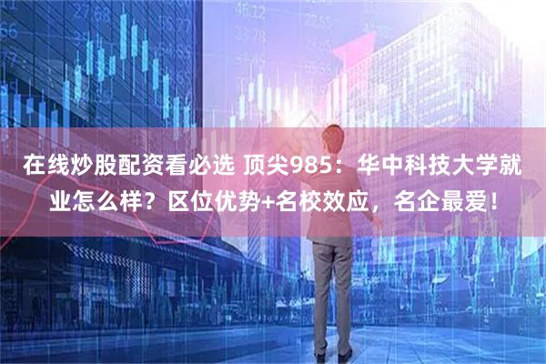 在线炒股配资看必选 顶尖985：华中科技大学就业怎么样？区位优势+名校效应，名企最爱！