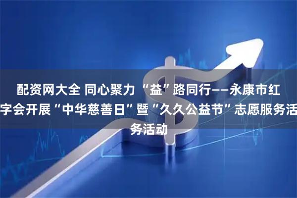 配资网大全 同心聚力 “益”路同行——永康市红十字会开展“中华慈善日”暨“久久公益节”志愿服务活动
