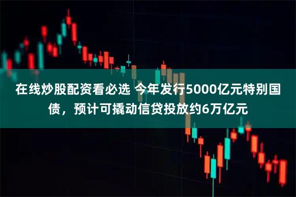 在线炒股配资看必选 今年发行5000亿元特别国债，预计可撬动信贷投放约6万亿元