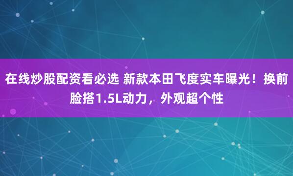 在线炒股配资看必选 新款本田飞度实车曝光！换前脸搭1.5L动力，外观超个性