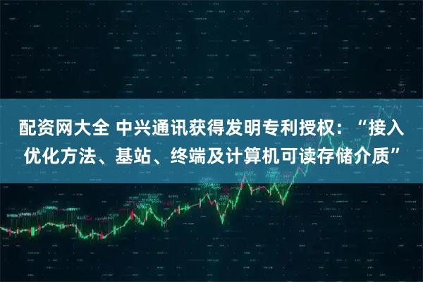 配资网大全 中兴通讯获得发明专利授权：“接入优化方法、基站、终端及计算机可读存储介质”