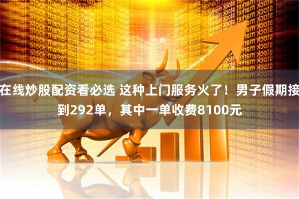 在线炒股配资看必选 这种上门服务火了！男子假期接到292单，其中一单收费8100元