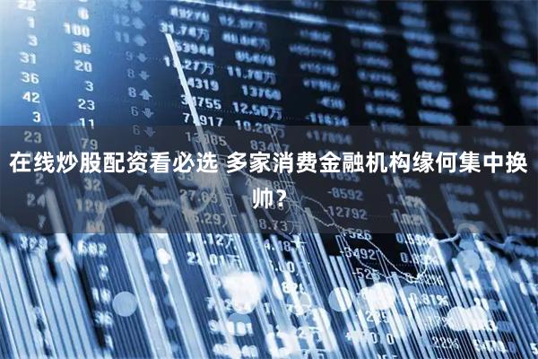 在线炒股配资看必选 多家消费金融机构缘何集中换帅？
