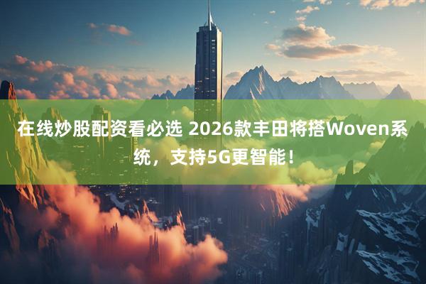 在线炒股配资看必选 2026款丰田将搭Woven系统，支持5G更智能！