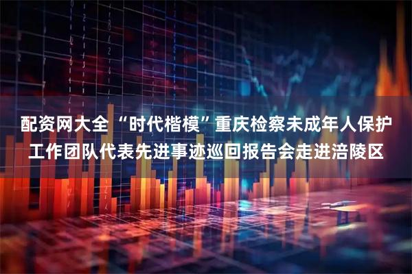 配资网大全 “时代楷模”重庆检察未成年人保护工作团队代表先进事迹巡回报告会走进涪陵区