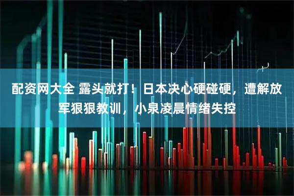 配资网大全 露头就打！日本决心硬碰硬，遭解放军狠狠教训，小泉凌晨情绪失控