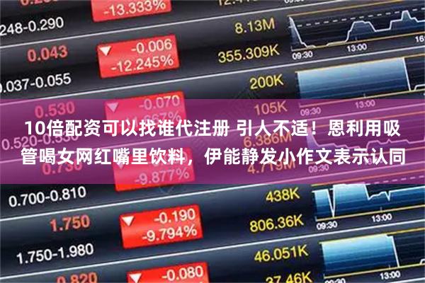 10倍配资可以找谁代注册 引人不适！恩利用吸管喝女网红嘴里饮料，伊能静发小作文表示认同