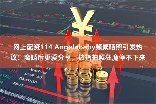 网上配资114 Angelababy频繁晒照引发热议！离婚后更爱分享，被指拍照狂魔停不下来