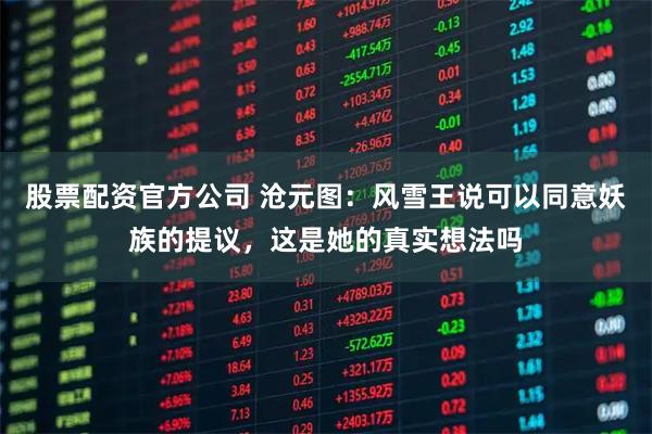 股票配资官方公司 沧元图：风雪王说可以同意妖族的提议，这是她的真实想法吗